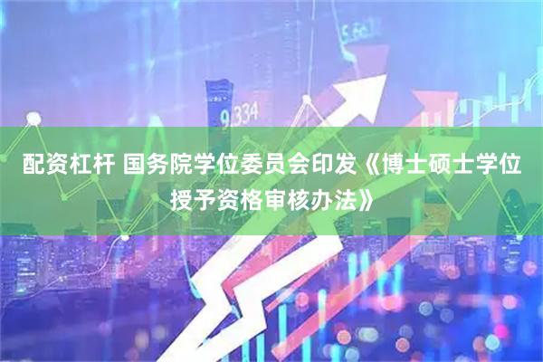 配资杠杆 国务院学位委员会印发《博士硕士学位授予资格审核办法》