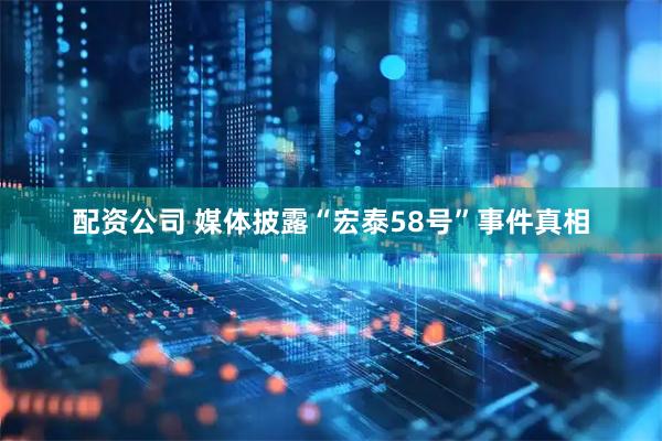 配资公司 媒体披露“宏泰58号”事件真相