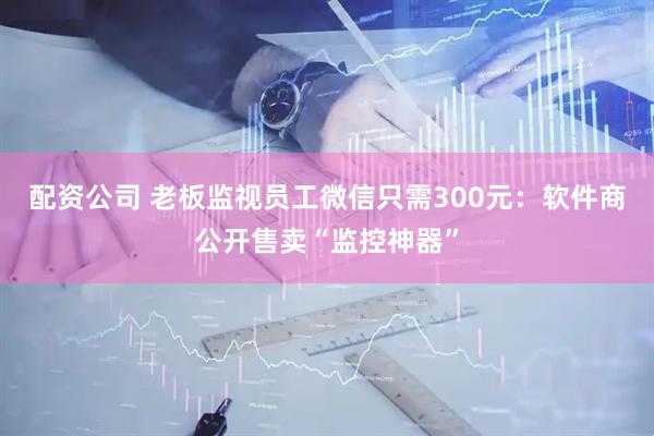 配资公司 老板监视员工微信只需300元：软件商公开售卖“监控神器”