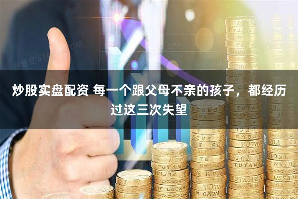 炒股实盘配资 每一个跟父母不亲的孩子，都经历过这三次失望