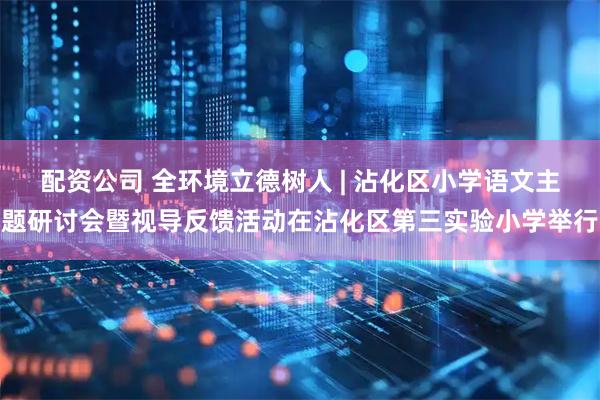 配资公司 全环境立德树人 | 沾化区小学语文主题研讨会暨视导反馈活动在沾化区第三实验小学举行