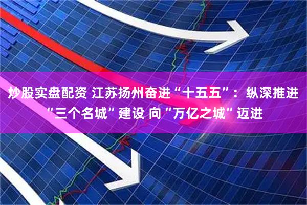 炒股实盘配资 江苏扬州奋进“十五五”：纵深推进“三个名城”建设 向“万亿之城”迈进