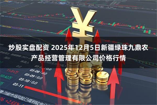 炒股实盘配资 2025年12月5日新疆绿珠九鼎农产品经营管理有限公司价格行情