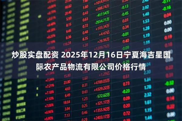 炒股实盘配资 2025年12月16日宁夏海吉星国际农产品物流有限公司价格行情