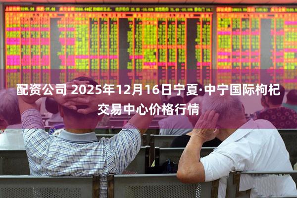配资公司 2025年12月16日宁夏·中宁国际枸杞交易中心价格行情