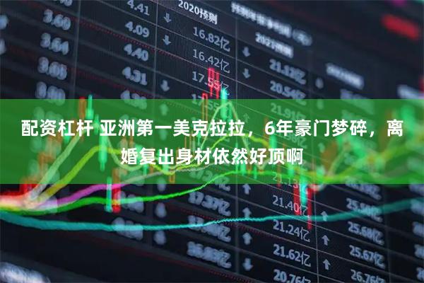 配资杠杆 亚洲第一美克拉拉，6年豪门梦碎，离婚复出身材依然好顶啊