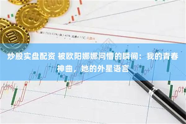 炒股实盘配资 被欧阳娜娜问懵的瞬间：我的青春神曲，她的外星语言