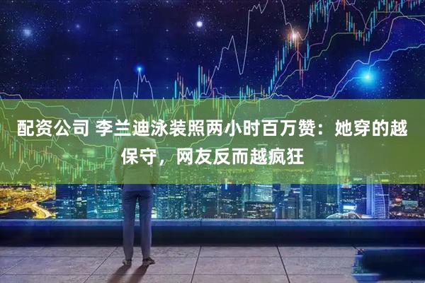 配资公司 李兰迪泳装照两小时百万赞：她穿的越保守，网友反而越疯狂