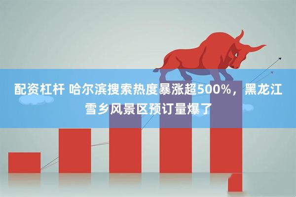 配资杠杆 哈尔滨搜索热度暴涨超500%，黑龙江雪乡风景区预订量爆了