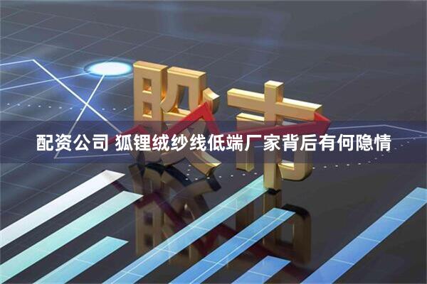 配资公司 狐锂绒纱线低端厂家背后有何隐情