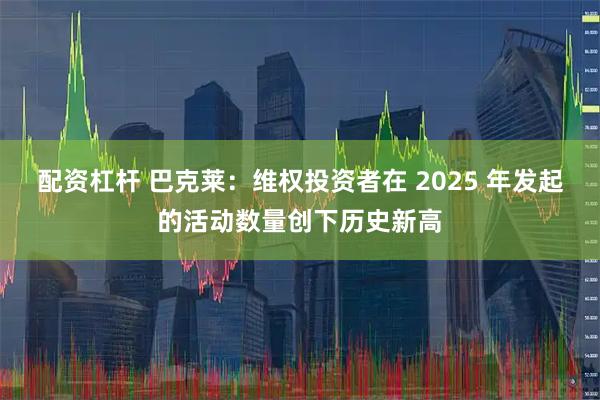 配资杠杆 巴克莱：维权投资者在 2025 年发起的活动数量创下历史新高