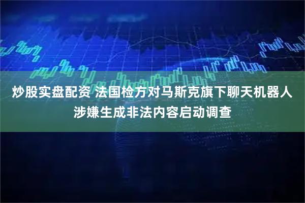 炒股实盘配资 法国检方对马斯克旗下聊天机器人涉嫌生成非法内容启动调查