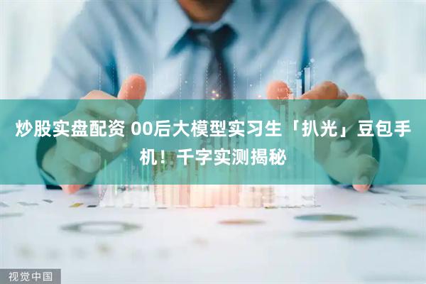 炒股实盘配资 00后大模型实习生「扒光」豆包手机！千字实测揭秘