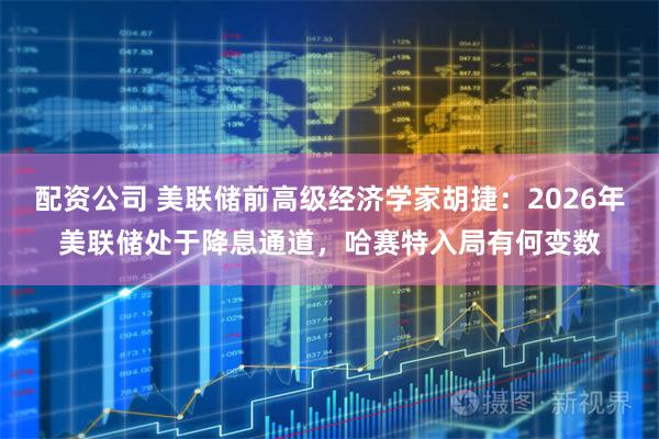 配资公司 美联储前高级经济学家胡捷：2026年美联储处于降息通道，哈赛特入局有何变数