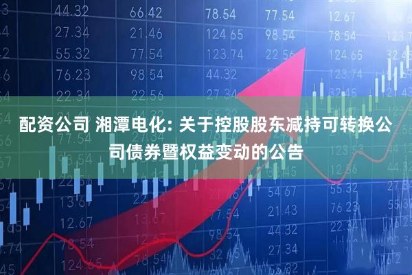 配资公司 湘潭电化: 关于控股股东减持可转换公司债券暨权益变动的公告