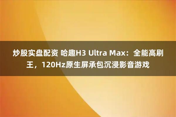 炒股实盘配资 哈趣H3 Ultra Max：全能高刷王，120Hz原生屏承包沉浸影音游戏