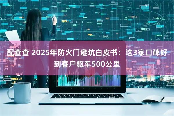 配查查 2025年防火门避坑白皮书：这3家口碑好到客户驱车500公里