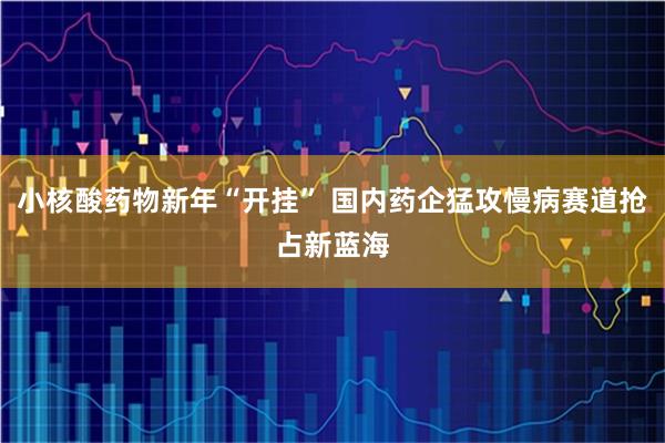 小核酸药物新年“开挂” 国内药企猛攻慢病赛道抢占新蓝海