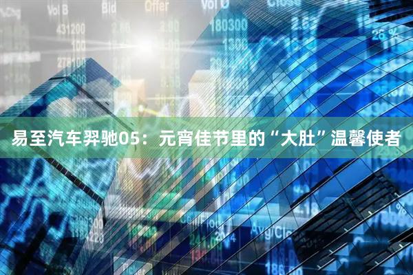 易至汽车羿驰05：元宵佳节里的“大肚”温馨使者