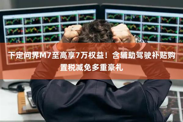下定问界M7至高享7万权益！含辅助驾驶补贴购置税减免多重豪礼