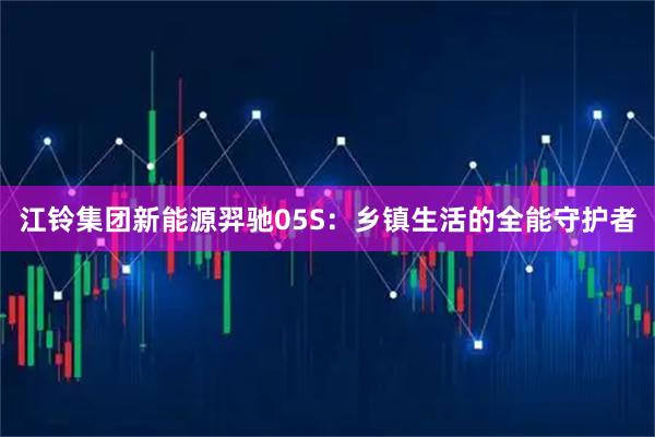 江铃集团新能源羿驰05S：乡镇生活的全能守护者