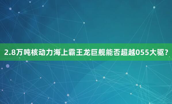 2.8万吨核动力海上霸王龙巨舰能否超越055大驱?