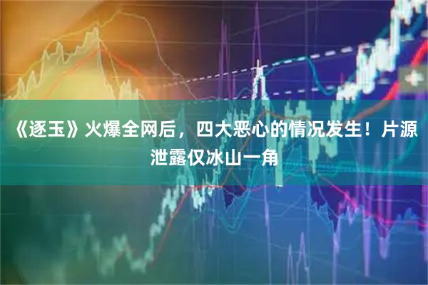 《逐玉》火爆全网后，四大恶心的情况发生！片源泄露仅冰山一角