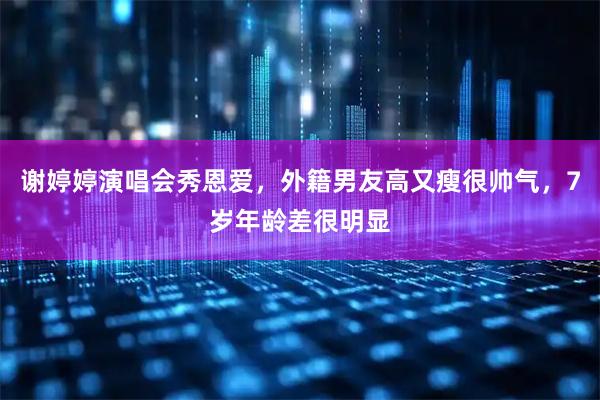 谢婷婷演唱会秀恩爱，外籍男友高又瘦很帅气，7岁年龄差很明显