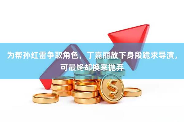 为帮孙红雷争取角色,丁嘉丽放下身段跪求导演,可最终却换来抛弃