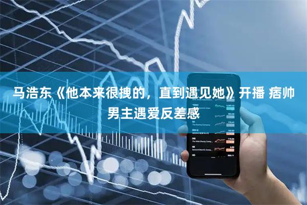 马浩东《他本来很拽的，直到遇见她》开播 痞帅男主遇爱反差感