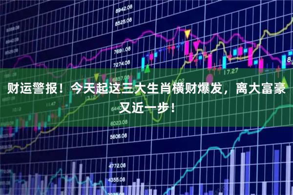 财运警报！今天起这三大生肖横财爆发，离大富豪又近一步！