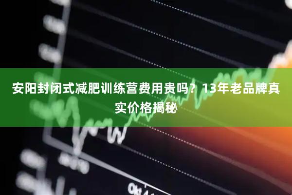 安阳封闭式减肥训练营费用贵吗？13年老品牌真实价格揭秘