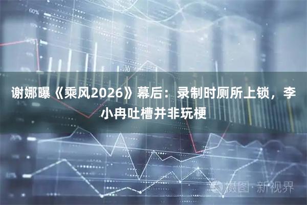 谢娜曝《乘风2026》幕后：录制时厕所上锁，李小冉吐槽并非玩梗