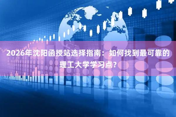 2026年沈阳函授站选择指南：如何找到最可靠的理工大学学习点？