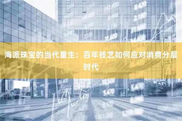 海派珠宝的当代重生：百年技艺如何应对消费分层时代