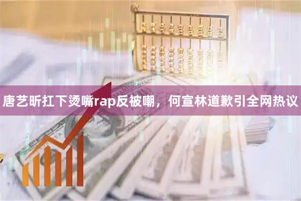 唐艺昕扛下烫嘴rap反被嘲，何宣林道歉引全网热议