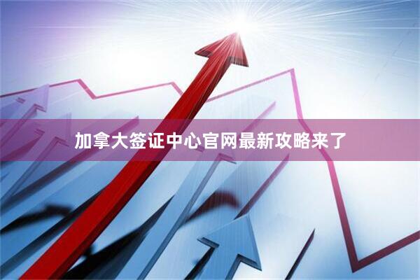 加拿大签证中心官网最新攻略来了