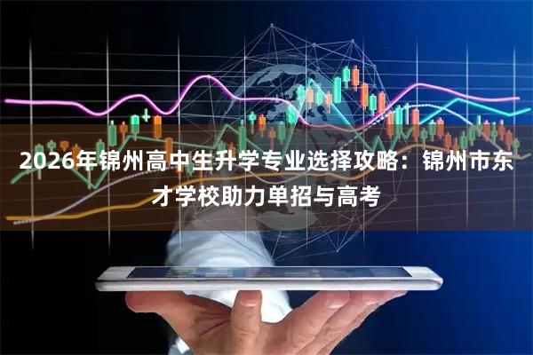 2026年锦州高中生升学专业选择攻略：锦州市东才学校助力单招与高考