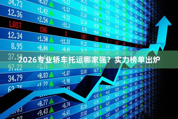 2026专业轿车托运哪家强？实力榜单出炉