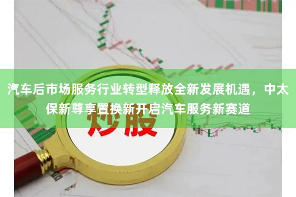 汽车后市场服务行业转型释放全新发展机遇，中太保新尊享置换新开启汽车服务新赛道