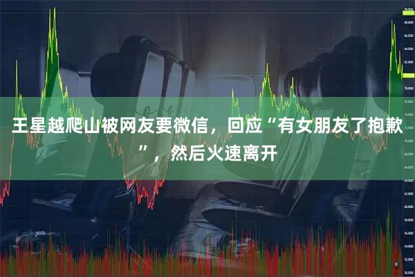 王星越爬山被网友要微信,回应“有女朋友了抱歉”,然后火速离开