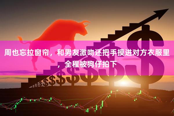 周也忘拉窗帘，和男友激吻还把手摸进对方衣服里，全程被狗仔拍下
