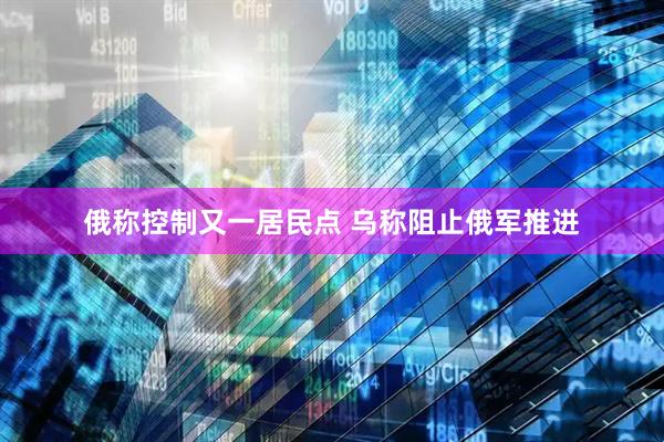 俄称控制又一居民点 乌称阻止俄军推进