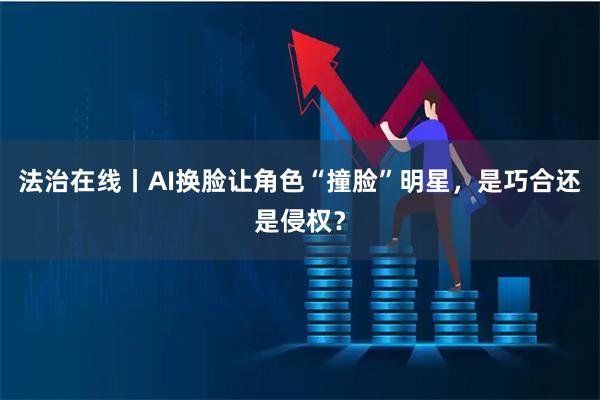 法治在线丨AI换脸让角色“撞脸”明星，是巧合还是侵权？