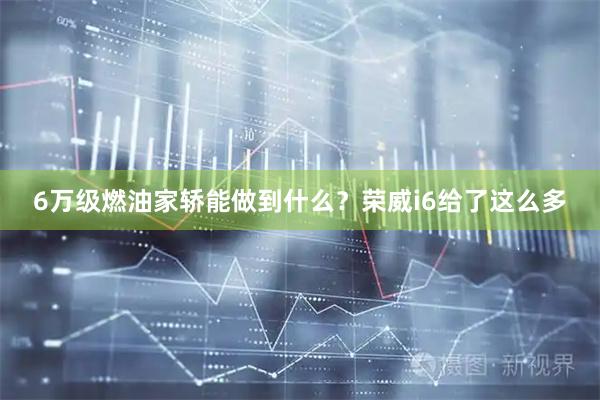 6万级燃油家轿能做到什么？荣威i6给了这么多