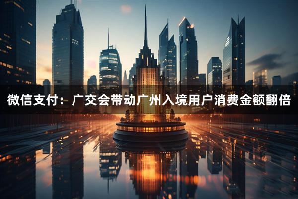 微信支付：广交会带动广州入境用户消费金额翻倍