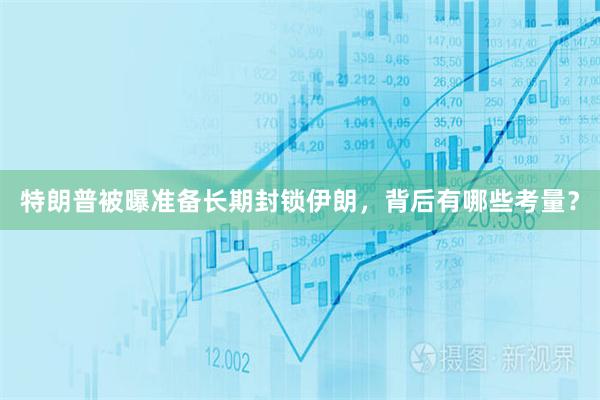 特朗普被曝准备长期封锁伊朗，背后有哪些考量？