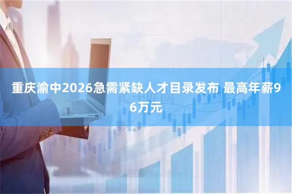 重庆渝中2026急需紧缺人才目录发布 最高年薪96万元