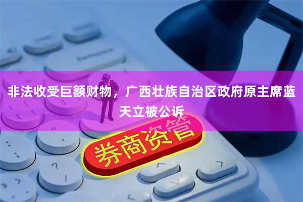 非法收受巨额财物，广西壮族自治区政府原主席蓝天立被公诉